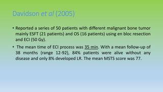 Davidson et al (2005)
• Reported a series of 50 patients with different malignant bone tumor
mainly ESFT (21 patients) and OS (16 patients) using en bloc resection
and ECI (50 Gy).
• The mean time of ECI process was 35 min. With a mean follow-up of
38 months (range 12-92), 84% patients were alive without any
disease and only 8% developed LR. The mean MSTS score was 77.
 