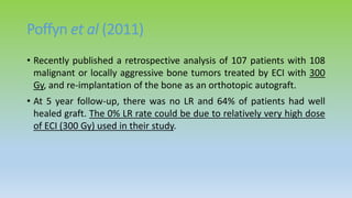 Poffyn et al (2011)
• Recently published a retrospective analysis of 107 patients with 108
malignant or locally aggressive bone tumors treated by ECI with 300
Gy, and re-implantation of the bone as an orthotopic autograft.
• At 5 year follow-up, there was no LR and 64% of patients had well
healed graft. The 0% LR rate could be due to relatively very high dose
of ECI (300 Gy) used in their study.
 