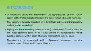 INTRODUCTION
• Osteosarcoma arises most frequently in the appendicular skeleton (80% of
cases) at the metaphyseal portions of the distal femur, tibia, and humerus.
• Osteosarcoma broadly classified in 3 histologic subtypes:-intramedullary,
surface and extra-skeletal.
• High grade intramedullary osteosarcoma (conventional /classic) refers to
the most common (80% of all cases) variant of osteosarcoma, which
typically presents within areas of rapidly proliferating skeletal bone.
• Osteosarcoma is associated with Li-Fraumeni syndrome (germline
inactivation of p53) as well as retinoblastoma.
 