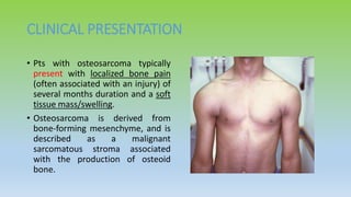 CLINICAL PRESENTATION
• Pts with osteosarcoma typically
present with localized bone pain
(often associated with an injury) of
several months duration and a soft
tissue mass/swelling.
• Osteosarcoma is derived from
bone-forming mesenchyme, and is
described as a malignant
sarcomatous stroma associated
with the production of osteoid
bone.
 