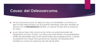 Causa: del Osteosarcoma.
 No se conoce la causa. En algunos casos, es hereditario y al menos un
gen ha sido relacionado con el aumento del riesgo. Este gen también se
asocia con el retinoblastoma familiar, un cáncer ocular que se presenta
en niños.
 es el cáncer óseo más común en los niños y la edad promedio de
diagnóstico es a los 15 años. Los niños y las niñas tienen una probabilidad
similar de desarrollar este tumor hasta finales de la adolescencia, cuando
se presenta con mayor frecuencia en los varones. El Osteosarcoma
también es común en personas de más de 60 años.
 