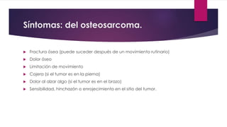 Síntomas: del osteosarcoma.
 Fractura ósea (puede suceder después de un movimiento rutinario)
 Dolor óseo
 Limitación de movimiento
 Cojera (si el tumor es en la pierna)
 Dolor al alzar algo (si el tumor es en el brazo)
 Sensibilidad, hinchazón o enrojecimiento en el sitio del tumor.
 