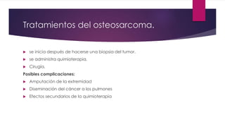 Tratamientos del osteosarcoma.
 se inicia después de hacerse una biopsia del tumor.
 se administra quimioterapia.
 Cirugía.
Posibles complicaciones:
 Amputación de la extremidad
 Diseminación del cáncer a los pulmones
 Efectos secundarios de la quimioterapia
 