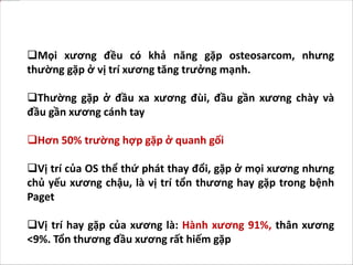 Mọi xương đều có khả năng gặp osteosarcom, nhưng
thường gặp ở vị trí xương tăng trưởng mạnh.
Thường gặp ở đầu xa xương đùi, đầu gần xương chày và
đầu gần xương cánh tay
Hơn 50% trường hợp gặp ở quanh gối
Vị trí của OS thể thứ phát thay đổi, gặp ở mọi xương nhưng
chủ yếu xương chậu, là vị trí tổn thương hay gặp trong bệnh
Paget
Vị trí hay gặp của xương là: Hành xương 91%, thân xương
<9%. Tổn thương đầu xương rất hiếm gặp
 
