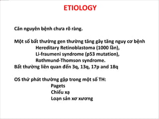 ETIOLOGY
Căn nguyên bệnh chưa rõ ràng.
Một số bất thường gen thường tăng gây tăng nguy cơ bệnh
Hereditary Retinoblastoma (1000 lần),
Li-fraumeni syndrome (p53 mutation),
Rothmund-Thomson syndrome.
Bất thường liên quan đến 3q, 13q, 17p and 18q
OS thứ phát thường gặp trong một số TH:
Pagets
Chiếu xạ
Loạn sản xơ xương
 