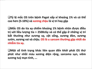 Tỷ lệ mắc OS trên bệnh Paget xấp xỉ khoảng 1% và có thể
cao hơn (5-10%) và xương chậu là vị trí hay gặp
Mắc OS do tia xạ chiếm khoảng 1% bệnh nhân được điều
trị với liều lượng tia > 2500cGy và có thể gặp ở những vị trí
bất thường như xương sọ, cột sống, xương đòn, xương
sườn, xương vai và chậu. OS là u sarcom thường gặp nhất do
nhiễm tia xạ.
Một số tình trạng khác liên quan đến khởi phát OS thứ
phát như nhồi máu xương diện rộng, sarcoma sụn, viêm
xương tuỷ mạn tính, ...
 