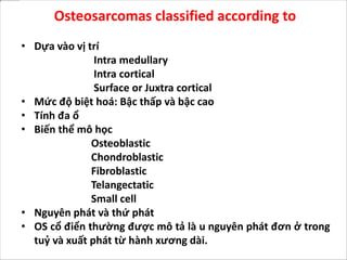 Osteosarcomas classified according to
• Dựa vào vị trí
Intra medullary
Intra cortical
Surface or Juxtra cortical
• Mức độ biệt hoá: Bậc thấp và bậc cao
• Tính đa ổ
• Biến thể mô học
Osteoblastic
Chondroblastic
Fibroblastic
Telangectatic
Small cell
• Nguyên phát và thứ phát
• OS cổ điển thường được mô tả là u nguyên phát đơn ở trong
tuỷ và xuất phát từ hành xương dài.
 