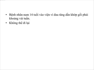 • Bệnh nhân nam 14 tuổi vào viện vì đau tăng dần khớp gối phải
khoảng vài tuần.
• Không thể đi lại
 