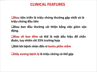 CLINICAL FEATURES
Đau tiên triển là triệu chứng thường gặp nhất và là
triệu chứng đầu tiên
Đau ban đầu thường cải thiện bằng việc giảm vận
động.
Đau về ban đêm có thể là một dấu hiệu để chẩn
đoán, tuy nhiên chỉ 25% trường hợp
Đôi khi bệnh nhân đến vì bướu phần mềm
Gãy xương bệnh lý là triệu chứng có thể gặp
 