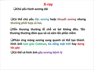 Có thể chủ yếu đặc xương hoặc khuyết xương nhưng
thường phối hợp cả hai.
Tổn thương thường lỗ chỗ và bờ không đều. Tổn
thương thường đâm qua vỏ và xâm lấn phần mềm
X-ray
Chủ yếu hành xương dài
Phản ứng màng xương xung quanh có thể tạo thành
hình ảnh tam giác Codman, tia nắng mặt trời hay dựng
tóc gáy
Có thể có hình ảnh gãy xương bệnh lý
 
