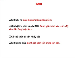 MRI
Có thể thấy di căn nhảy cóc
MRI cũng giúp đánh giá xâm lấn khớp lân cận.
MRI chỉ ra mức độ xâm lấn phần mềm
Giá trị lớn nhất của MRI là đánh giá chính xác mức độ
xâm lấn ống tuỷ của u
 