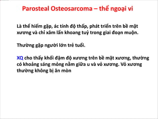 Parosteal Osteosarcoma – thể ngoại vi
Là thể hiếm gặp, ác tính độ thấp, phát triển trên bề mặt
xương và chỉ xâm lấn khoang tuỷ trong giai đoạn muộn.
Thường gặp người lớn trẻ tuổi.
XQ cho thấy khối đậm độ xương trên bề mặt xương, thường
có khoảng sáng mỏng nằm giữa u và vỏ xương. Vỏ xương
thường không bị ăn mòn
 