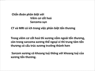 Chẩn đoán phân biệt với
Viêm cơ cốt hoá
Sarcoma sụn
Trong viêm cơ cốt hoá thì xương nằm ngoài tổn thương,
còn trong sarcoma xương thể ngoại vi thì trung tâm tổn
thương có cấu trúc xương trưởng thành hơn
Sarcom xương có khoang tuỷ thông với khoang tuỷ của
xương tổn thương.
CT và MRI có ích trong việc phân biệt tổn thương
 