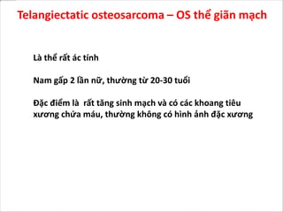 Là thể rất ác tính
Nam gấp 2 lần nữ, thường từ 20-30 tuổi
Đặc điểm là rất tăng sinh mạch và có các khoang tiêu
xương chứa máu, thường không có hình ảnh đặc xương
Telangiectatic osteosarcoma – OS thể giãn mạch
 