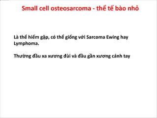 Là thể hiếm gặp, có thể giống với Sarcoma Ewing hay
Lymphoma.
Thường đầu xa xương đùi và đầu gần xương cánh tay
Small cell osteosarcoma - thể tế bào nhỏ
 