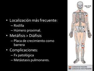 • Localización más frecuente:
– Rodilla
– Húmero proximal.
• Metáfisis > Diáfisis
– Placa de crecimiento como
barrera
• Complicaciones:
– Fx patológica
– Metástasis pulmonares.
 