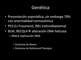 Genética
• Presentación esporádica, sin embargo 70%
con anormalidad cormosómica
• P53 (Li Fraumeni), RB1 (retinoblastoma)
• BLM, RECQL4 alteración DNA helicasa
– Altera replicación DNA
• Síndrome de Bloom
• Síndrome de Rothmund Thompso
 