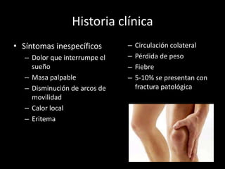 Historia clínica
• Síntomas inespecíficos
– Dolor que interrumpe el
sueño
– Masa palpable
– Disminución de arcos de
movilidad
– Calor local
– Eritema
– Circulación colateral
– Pérdida de peso
– Fiebre
– 5-10% se presentan con
fractura patológica
 