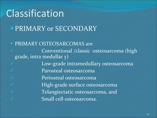 Classification PRIMARY or SECONDARY PRIMARY OSTEOSARCOMAS are Conventional /classic  osteosarcoma (high  grade, intra medullar y)  Low-grade intramedullary osteosarcoma  Parosteal osteosarcoma Periosteal osteosarcoma High-grade surface osteosarcoma Telangiectatic osteosarcoma, and  Small cell osteosarcoma. 