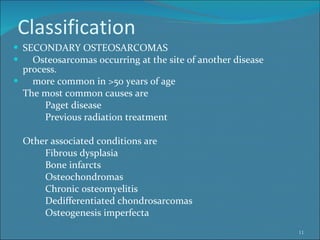 Classification SECONDARY OSTEOSARCOMAS Osteosarcomas occurring at the site of another disease  process.  more common in >50 years of age The most common causes are  Paget disease  Previous radiation treatment  Other associated conditions are  Fibrous dysplasia  Bone infarcts Osteochondromas Chronic osteomyelitis Dedifferentiated chondrosarcomas Osteogenesis imperfecta 
