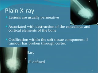 Plain X-ray Lesions are usually permeative Associated with destruction of the cancellous and cortical elements of the bone Ossification within the soft tissue component, if tumour has broken through cortex Intra medullary Borders are ill defined 