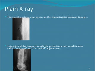 Plain X-ray Periosteal reaction  may appear as the characteristic Codman triangle.  Extension of the tumor through the periosteum may result in a so-called “sunburst” or “hair on end” appearance. 