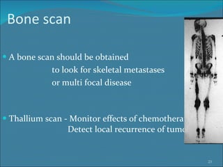 Bone scan  A bone scan should be obtained to look for skeletal metastases  or multi focal disease Thallium scan - Monitor effects of chemotherapy   Detect local recurrence of tumor 