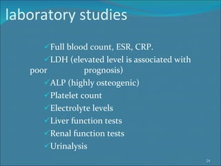 laboratory studies Full blood count, ESR, CRP.  LDH (elevated level is associated with poor    prognosis)  ALP (highly osteogenic) Platelet count  Electrolyte levels Liver function tests Renal function tests Urinalysis  