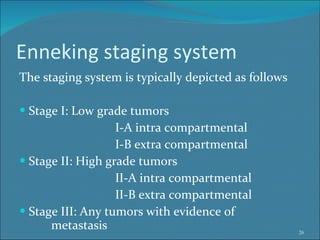 Enneking staging system The staging system is typically depicted as follows Stage I: Low grade tumors I-A intra compartmental I-B extra compartmental Stage II: High grade tumors II-A intra compartmental II-B extra compartmental Stage III: Any tumors with evidence of  metastasis 