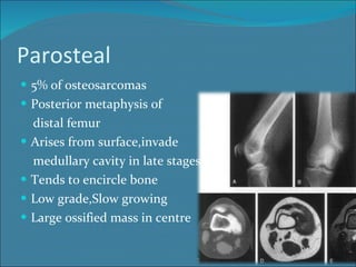 Parosteal 5% of osteosarcomas Posterior metaphysis of distal femur Arises from surface,invade medullary cavity in late stages Tends to encircle bone Low grade,Slow growing  Large ossified mass in centre 