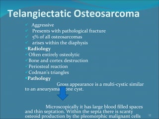 Telangiectatic Osteosarcoma Aggressive  Presents with pathological fracture  5% of all osteosarcomas  arises within the diaphysis  Radiology Often entirely osteolytic   Bone and cortex destruction  Periosteal reaction  Codman's triangles  Pathology Gross appearance is a multi-cystic similar to an aneurysmal bone cyst.  Microscopically it has large blood filled spaces and thin septation. Within the septa there is scanty osteoid production by the pleomorphic malignant cells 