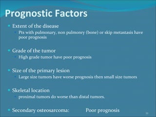 Prognostic Factors   Extent of the disease Pts with pulmonary, non pulmonry (bone) or skip metastasis have poor prognosis Grade of the tumor High grade tumor have poor prognosis Size of the primary lesion Large size tumors have worse prognosis then small size tumors Skeletal location proximal tumors do worse than distal tumors.  Secondary osteosarcoma:  Poor prognosis 