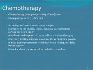 Chemotherapy Chemotherapy given preoperatively - Neoadjuvant  Given postoperatively -  Adjuvant  Advantages of  neoadjuvant  chemotherapy -  regression of the primary tumor, making a successful limb    salvage operation easier.  may decrease the spread of tumor cells at the time of surgery Effectively treating micrometastases at the earliest time possible. It avoid tumor progression, which may occur  during any delay    before surgery. Given for about 3-4 weeks before definitive procedure 