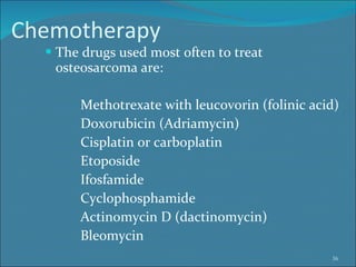 Chemotherapy The drugs used most often to treat osteosarcoma are: Methotrexate with leucovorin (folinic acid)  Doxorubicin (Adriamycin)  Cisplatin or carboplatin  Etoposide  Ifosfamide  Cyclophosphamide  Actinomycin D (dactinomycin)  Bleomycin  