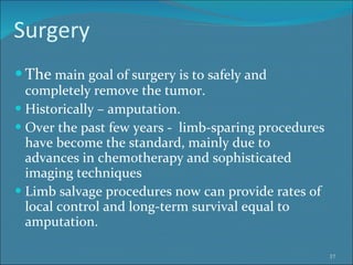 Surgery The  main goal of surgery is to safely and completely remove the tumor.  Historically – amputation. Over the past few years -  limb-sparing procedures have become the standard, mainly due to advances in chemotherapy and sophisticated imaging techniques Limb salvage procedures now can provide rates of local control and long-term survival equal to amputation.  