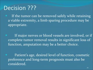 Decision ??? If the tumor can be removed safely while retaining a viable extremity, a limb sparing procedure may be appropriate.  If major nerves or blood vessels are involved, or if complete tumor removal results in significant loss of function, amputation may be a better choice.  Patient’s age, desired level of function, cosmetic preference and long-term prognosis must also be considered.  