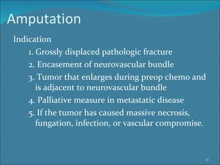 Amputation  Indication 1. Grossly displaced pathologic fracture  2. Encasement of neurovascular bundle 3. Tumor that enlarges during preop chemo and  is adjacent to neurovascular bundle 4. Palliative measure in metastatic disease 5. If the tumor has caused massive necrosis,  fungation, infection, or vascular compromise.  