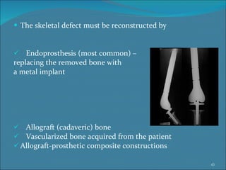 The skeletal defect must be reconstructed by Endoprosthesis (most common) –  replacing the removed bone with  a metal implant  Allograft (cadaveric) bone  Vascularized bone acquired from the patient Allograft-prosthetic composite constructions  
