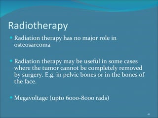 Radiotherapy Radiation therapy has no major role in osteosarcoma Radiation therapy may be useful in some cases where the tumor cannot be completely removed by surgery. E.g. in pelvic bones or in the bones of the face.  Megavoltage (upto 6000-8000 rads) 