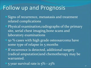 Follow up and Prognosis Signs of recurrence, metastasis and treatment related complications Physical examination,radiographs of the primary site, serial chest imaging,bone scans and laboratory examinations  50 % cases with high grade osteosarcoma have some type of relapse in 5 months If recurrence is detected, additional surgery  (radical amputation)and chemotherapy may be warranted.  5 year survival rate is 5% - 23% 