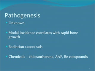 Pathogenesis Unknown Modal incidence correlates with rapid bone growth Radiation >2000 rads Chemicals – chlorantherene, AAF, Be compounds 