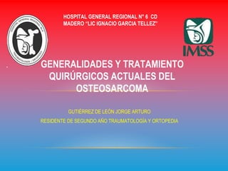 GUTIÉRREZ DE LEÓN JORGE ARTURO
RESIDENTE DE SEGUNDO AÑO TRAUMATOLOGÍA Y ORTOPEDIA
GENERALIDADES Y TRATAMIENTO
QUIRÚRGICOS ACTUALES DEL
OSTEOSARCOMA
HOSPITAL GENERAL REGIONAL N° 6 CD
MADERO “LIC IGNACIO GARCIA TELLEZ”
 
