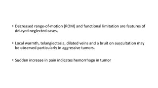 • Decreased range-of-motion (ROM) and functional limitation are features of
delayed neglected cases.
• Local warmth, telangiectasia, dilated veins and a bruit on auscultation may
be observed particularly in aggressive tumors.
• Sudden increase in pain indicates hemorrhage in tumor
 