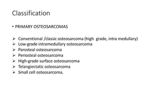 Classification
• PRIMARY OSTEOSARCOMAS
 Conventional /classic osteosarcoma (high grade, intra medullary)
 Low-grade intramedullary osteosarcoma
 Parosteal osteosarcoma
 Periosteal osteosarcoma
 High-grade surface osteosarcoma
 Telangiectatic osteosarcoma
 Small cell osteosarcoma.
 