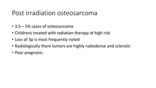 Post irradiation osteosarcoma
• 3.5 – 5% cases of osteosarcoma
• Childrens treated with radiation therapy at high risk
• Loss of 3p is most frequently noted
• Radiologically there tumors are highly radiodense and sclerotic
• Poor prognosis.
 