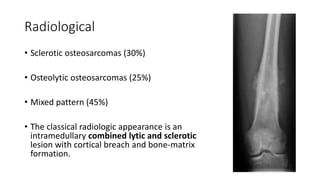 Radiological
• Sclerotic osteosarcomas (30%)
• Osteolytic osteosarcomas (25%)
• Mixed pattern (45%)
• The classical radiologic appearance is an
intramedullary combined lytic and sclerotic
lesion with cortical breach and bone-matrix
formation.
 