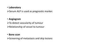 • Laboratory
Serum ALP is used as prognostic marker.
• Angiogram
To detect vascularity of tumour
Relationship of vessel to tumour
• Bone scan
Screening of metastasis and skip lesions
 