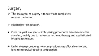 Surgery
 The main goal of surgery is to safely and completely
remove the tumor.
 Historically –amputation.
 Over the past few years - limb-sparing procedures have become the
standard, mainly due to advances in chemotherapy and sophisticated
imaging techniques
 Limb salvage procedures now can provide rates of local control and
long-term survival equal to amputation.
 
