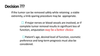 Decision???
If the tumor can be removed safely while retaining a viable
extremity, a limb sparing procedure may be appropriate.
Ifmajor nerves or blood vessels are involved, or if
complete tumor removal results in significant loss of
function, amputation may be a better choice.
Patient’s age, desired level of function, cosmetic
preference and long-term prognosis must also be
considered.
 