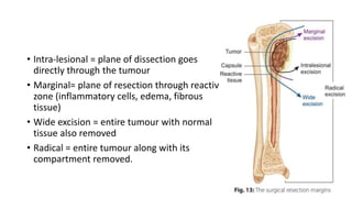 • Intra-lesional = plane of dissection goes
directly through the tumour
• Marginal= plane of resection through reactive
zone (inflammatory cells, edema, fibrous
tissue)
• Wide excision = entire tumour with normal
tissue also removed
• Radical = entire tumour along with its
compartment removed.
 